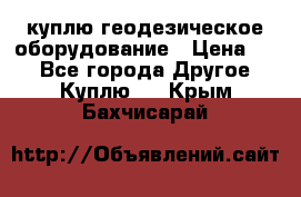 куплю геодезическое оборудование › Цена ­ - - Все города Другое » Куплю   . Крым,Бахчисарай